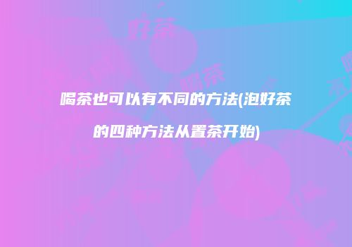 喝茶也可以有不同的方法(泡好茶的四种方法从置茶开始)