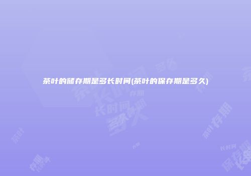 茶叶的储存期是多长时间(茶叶的保存期是多久)