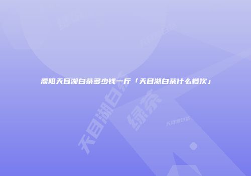 溧阳天目湖白茶多少钱一斤「天目湖白茶什么档次」