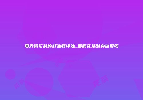 每天喝花茶的好处和坏处_多喝花茶对身体好吗