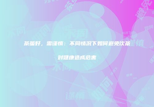 茶虽好，需谨慎：不同情况下如何避免饮茶对健康造成危害