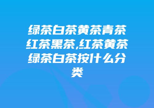 绿茶白茶黄茶青茶红茶黑茶,红茶黄茶绿茶白茶按什么分类