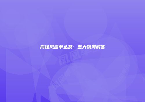 揭秘凤凰单丛茶：五大疑问解答