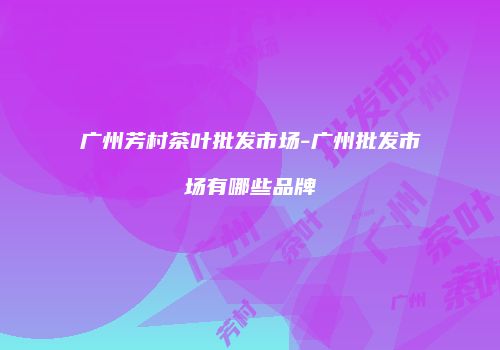 广州芳村茶叶批发市场-广州批发市场有哪些品牌