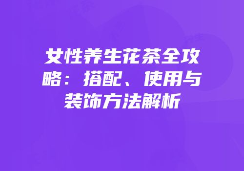 女性养生花茶全攻略：搭配、使用与装饰方法解析