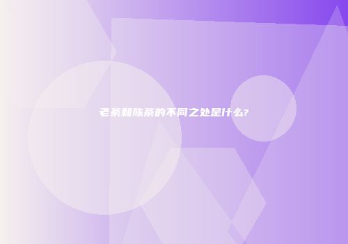 老茶和陈茶的不同之处是什么?