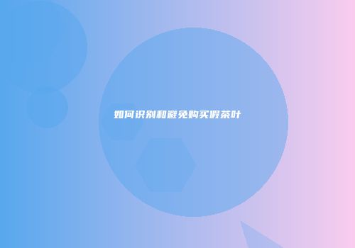 如何识别和避免购买假茶叶