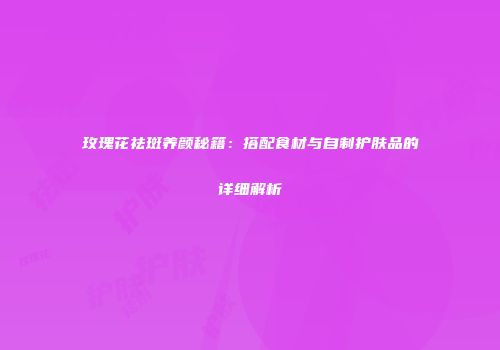 玫瑰花祛斑养颜秘籍：搭配食材与自制护肤品的详细解析