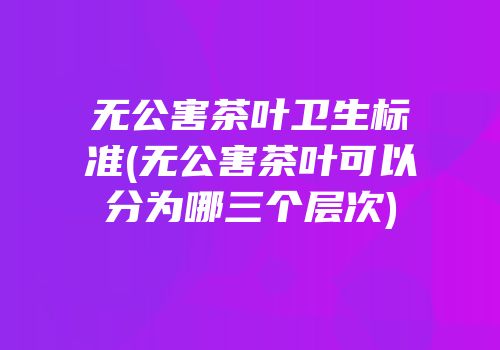 无公害茶叶卫生标准(无公害茶叶可以分为哪三个层次)
