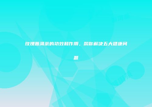 玫瑰普洱茶的功效和作用，帮你解决五大健康问题