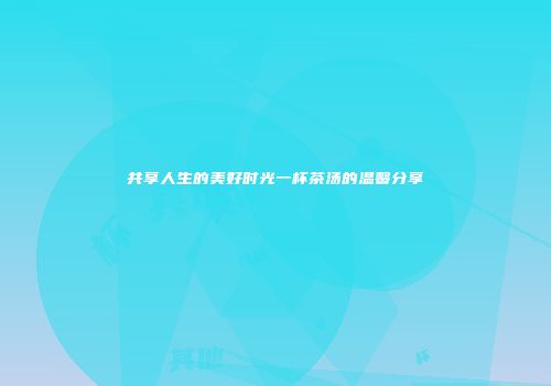 共享人生的美好时光一杯茶汤的温馨分享