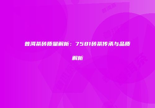 普洱茶砖质量解析：7581砖茶传承与品质解析