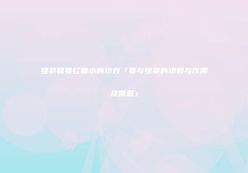 绿茶和姜红糖水的功效「姜与绿茶的功效与作用及禁忌」
