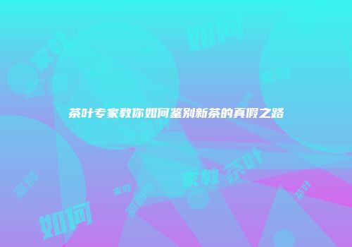 茶叶专家教你如何鉴别新茶的真假之路