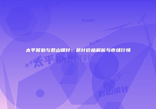 太平猴魁与君山银针：茶叶价格解析与市场行情