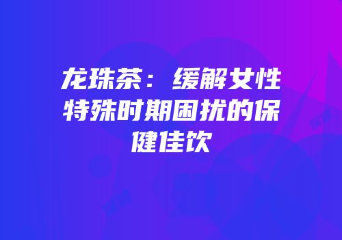 龙珠茶：缓解女性特殊时期困扰的保健佳饮