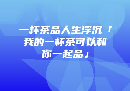 一杯茶品人生浮沉「我的一杯茶可以和你一起品」