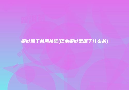 银针属于普洱茶吧(巴南银针是属于什么茶)