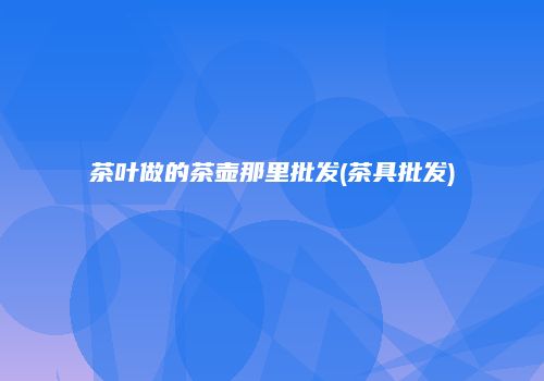 茶叶做的茶壶那里批发(茶具批发)