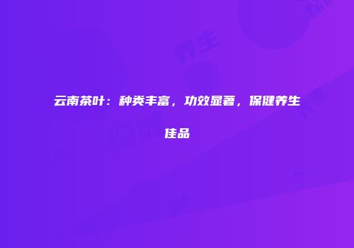 云南茶叶：种类丰富，功效显著，保健养生佳品