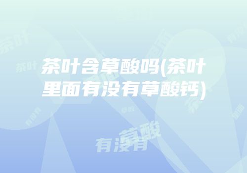 茶叶含草酸吗(茶叶里面有没有草酸钙)