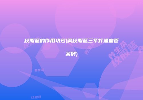 绞股蓝的作用功效(喝绞股蓝三年打通血管案例)