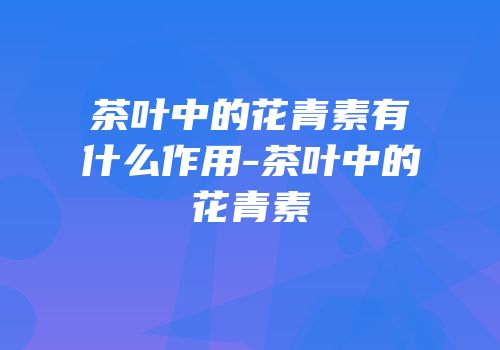 茶叶中的花青素有什么作用-茶叶中的花青素