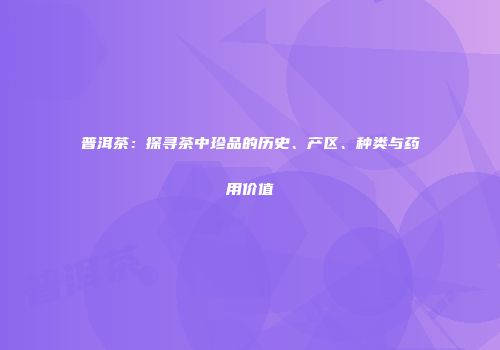 普洱茶：探寻茶中珍品的历史、产区、种类与药用价值