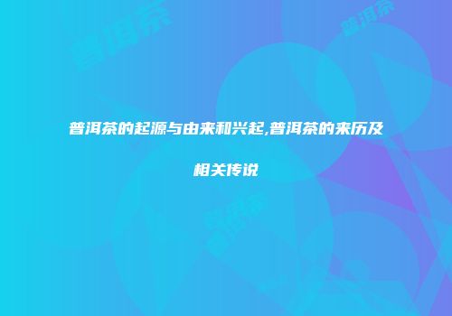 普洱茶的起源与由来和兴起,普洱茶的来历及相关传说