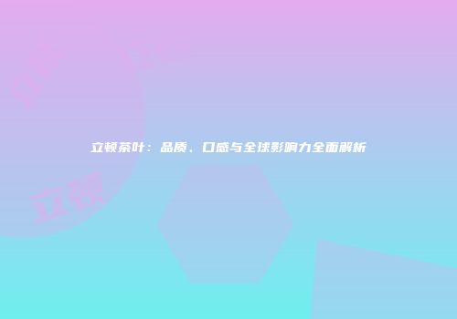 立顿茶叶：品质、口感与全球影响力全面解析