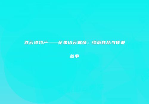 连云港特产——花果山云雾茶：绿茶佳品与传说故事