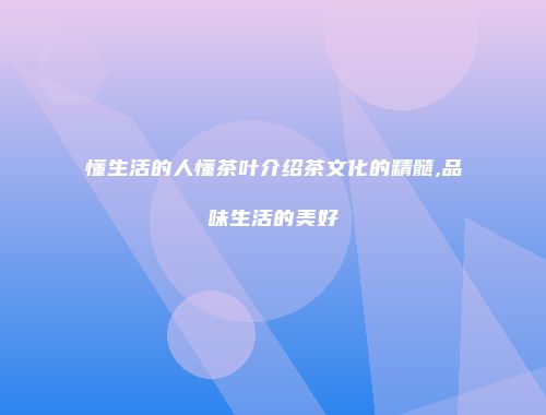 懂生活的人懂茶叶介绍茶文化的精髓,品味生活的美好