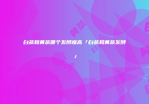 白茶和黄茶哪个发酵度高「白茶和黄茶发酵」