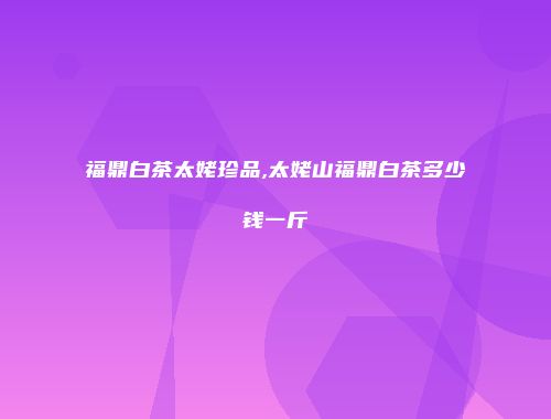 福鼎白茶太姥珍品,太姥山福鼎白茶多少钱一斤