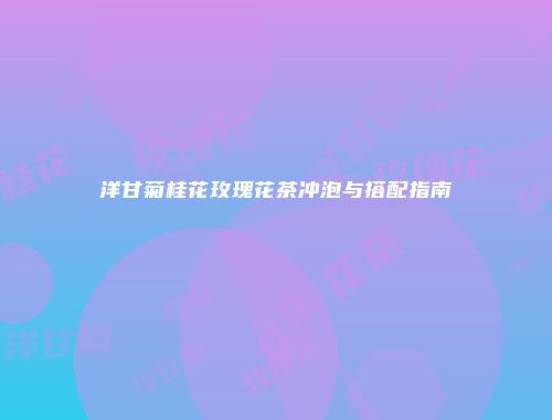 洋甘菊桂花玫瑰花茶冲泡与搭配指南