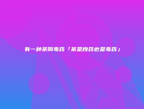 有一种茶叫毒药「茶是良药也是毒药」