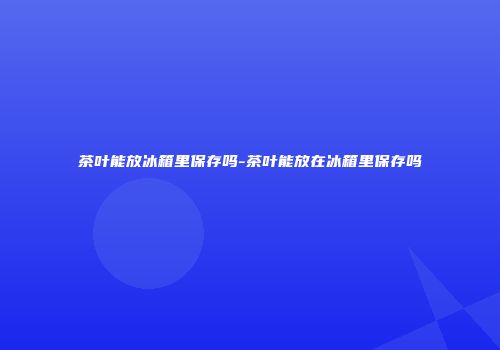 茶叶能放冰箱里保存吗-茶叶能放在冰箱里保存吗