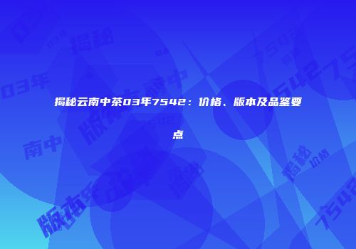揭秘云南中茶03年7542：价格、版本及品鉴要点