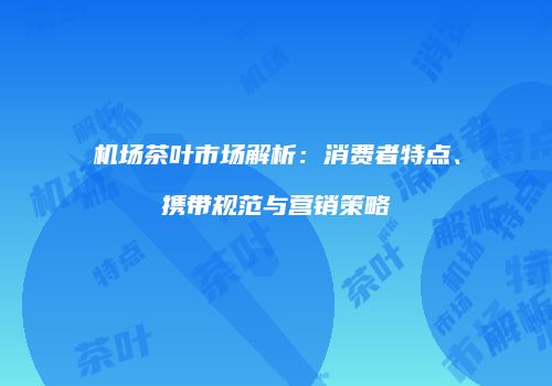 机场茶叶市场解析：消费者特点、携带规范与营销策略