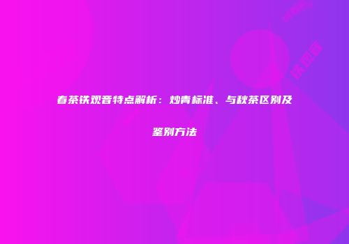 春茶铁观音特点解析：炒青标准、与秋茶区别及鉴别方法