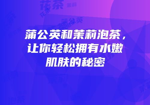 蒲公英和茉莉泡茶，让你轻松拥有水嫩肌肤的秘密