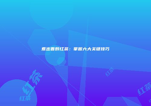 煮出香醇红茶：掌握六大关键技巧