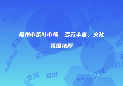 福州市茶叶市场：多元丰富，文化氛围浓厚