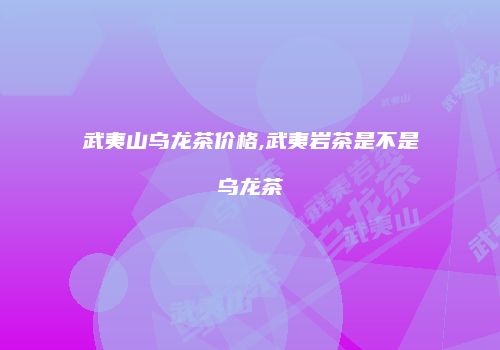 武夷山乌龙茶价格,武夷岩茶是不是乌龙茶
