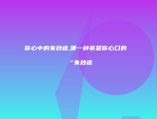 你心中的朱砂痣,哪一种茶是你心口的“朱砂痣