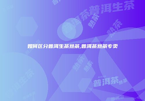 如何区分普洱生茶熟茶,普洱茶熟茶专卖