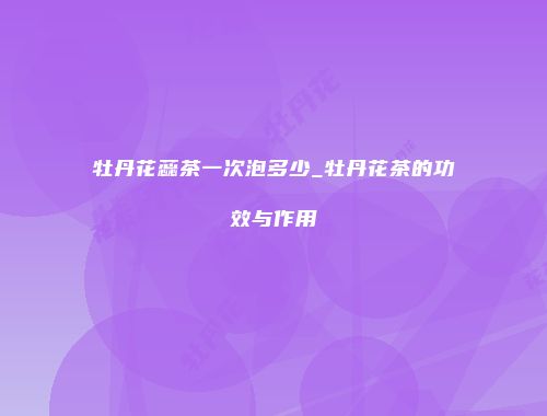 牡丹花蕊茶一次泡多少_牡丹花茶的功效与作用