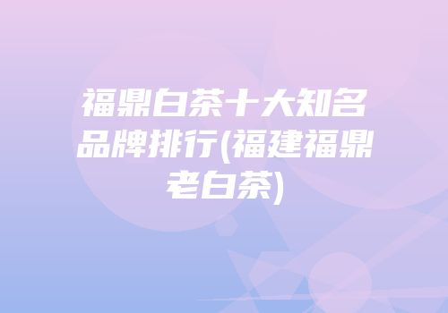 福鼎白茶十大知名品牌排行(福建福鼎老白茶)
