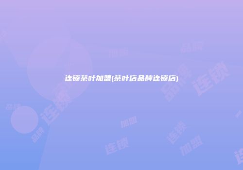 连锁茶叶加盟(茶叶店品牌连锁店)