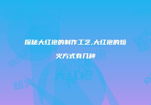 探秘大红袍的制作工艺,大红袍的焙火方式有几种